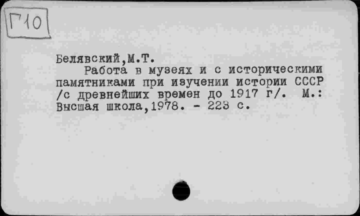 ﻿»I —	,	)
Белявский,M.T.
Работа в музеях и с историческими памятниками при изучении истории СССР /с древнейших времен до 1917 г/. М.: Высшая школа,1978. - 228 с.